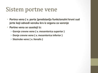 Sistem portne vene
• Portna vena ( v. porta )predstavlja funkcionalni krvni sud
jerte koji odvodi vensku krv iz organa za varenje
• Portne vena se saastoji iz:
Gornje crevne vene ( v. mesenterica superior )
Donje crevne vene ( v. mesenterica inferior )
Slezinske vene ( v. lienalis )
 
