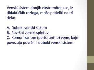 Venski sistem donjih ekstremiteta se, iz
didaktičkih razloga, može podeliti na tri
dela:
A. Duboki venski sistem
B. Površni venski spletovi
C. Komunikantne (perforantne) vene, koje
povezuju površni i duboki venski sistem.
 