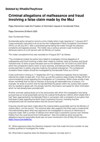 Deleted by WhatDoTheyKnow
Criminal allegations of malfeasance and fraud
involving a false claim made by the MoJ
Pippa Clementine made this Freedom of Information request to Humberside Police
Pippa Clementine 29 March 2020
Dear Humberside Police,
Humberside police refused to record a crime initially when it was reported on 7 January 2017.
It was eventually instructed to do so by the then Independent Police Complaints Commission
(IPCC) on 28 July 2017, after a protracted period taking the matter through the statutory
complaints and appeals process. The matter was a serious (proven) case involving the
dishonest claims of a civil servant with the Ministry of Justice.
The matter (complaint/crime) was recorded on 9 August 2017 as follows:
"The complainant states the police have failed to investigate criminal allegations of
malfeasance and fraud involving a false claim made by Justices' clerk for Humber and South
Yorkshire that 10 items of post had been sent to him between the 19/12/2013 to 22/07/2016
which the complainant claims never to have received, and believes they were dishonestly
constructed later to satisfy enquiries made by the judicial ombudsman. The complainant
considers these matters should be investigated by Humberside Police as a Crime."
It was confirmed in writing on 17 September 2017 by a Detective Inspector that he had been
referred the matter to deal with. From then up until the outcome (date of letter 25 May 2018) he
communicated by email regarding the investigation on 3 occasions. Within those emails it was
shown manifestly that he had no intention of pursuing all reasonable lines of enquiry. For
example, he wrote to confirm that he had identified the person within the Justice clerk system
who he needed to speak with (he already had this information) and asked for other information
which he had already been provided with.
Another anomaly casting doubt as to the seriousness with which the investigation was being
pursued was an email purportedly sent by the Judicial Ombudsman (JACO) which stated that it
had "been approached by Humberside Police in connection with a complaint of corruption that
[had been] made regarding the North East Lincolnshire Council, including that [the
complainant] had not received letters that the Council had sent".
Enquiries should have been made about the missing letters purportedly sent by the Ministry of
Justice (MoJ), not the council. The outcome letter also supports that there was a fundamental
misunderstanding about what was required to be investigated on account of references to
enquiries made "with a number of Officers from North East Lincolnshire Council' and "Andrew
Hobley from the Local Government Ombudsman". Also the evidence which proved the
allegations beyond reasonable doubt was not even mentioned in the 25 May 2018 outcome
https://tinyurl.com/tw8w7ku
Q1. What experience does the Detective Inspector have that made the force consider he was
suitably qualified to investigate this matter
Q2. What field of expertise does the Detective Inspector normally work in
 