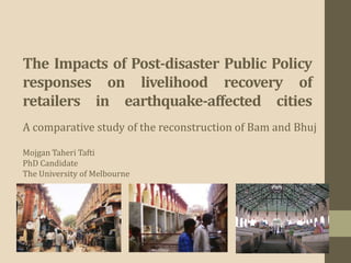 The Impacts of Post-disaster Public Policy
responses on livelihood recovery of
retailers in earthquake-affected cities
A comparative study of the reconstruction of Bam and Bhuj

Mojgan Taheri Tafti
PhD Candidate
The University of Melbourne
 