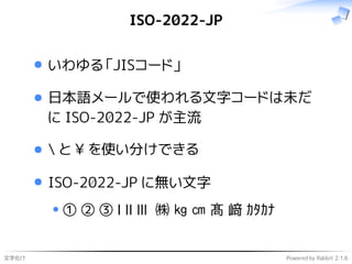 文字化け Powered by Rabbit 2.1.6
ISO-2022-JP
いわゆる「JISコード」
日本語メールで使われる文字コードは未だ
に ISO-2022-JP が主流
 と ¥ を使い分けできる
ISO-2022-JP に無い文字
① ② ③ Ⅰ Ⅱ Ⅲ ㈱ ㎏ ㎝ 髙 﨑 ｶﾀｶﾅ
 