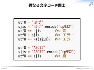 文字化け Powered by Rabbit 2.1.6
異なる文字コード同士
utf8 = "ほげ"
sjis = "ほげ".encode("cp932")
utf8 == sjis #=> 偽
utf8 + sjis #=> エラー
utf8 =~ /#{sjis}/ #=> エラー
utf8 = "ASCII"
sjis = "ASCII".encode("cp932")
utf8 == sjis #=> 真
 