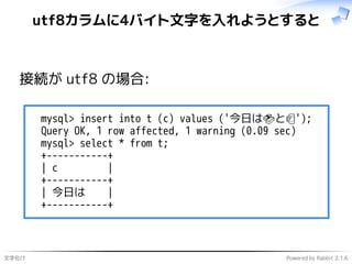 文字化け Powered by Rabbit 2.1.6
utf8カラムに4バイト文字を入れようとすると
接続が utf8 の場合:
mysql> insert into t (c) values ('今日は🍣と🍺');
Query OK, 1 row affected, 1 warning (0.09 sec)
mysql> select * from t;
+-----------+
| c |
+-----------+
| 今日は |
+-----------+
 