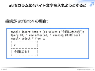文字化け Powered by Rabbit 2.1.6
utf8カラムに4バイト文字を入れようとすると
接続が utf8mb4 の場合:
mysql> insert into t (c) values ('今日は🍣と🍺');
Query OK, 1 row affected, 1 warning (0.09 sec)
mysql> select * from t;
+----------------+
| c |
+----------------+
| 今日は?と? |
+----------------+
 