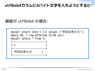 文字化け Powered by Rabbit 2.1.6
utf8mb4カラムに4バイト文字を入れようとすると
接続が utf8mb4 の場合:
mysql> insert into t (c) values ('今日は🍣と🍺');
Query OK, 1 row affected (0.06 sec)
mysql> select * from t;
+----------------------+
| c |
+----------------------+
| 今日は🍣と🍺 |
+----------------------+
 