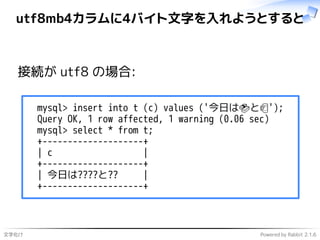 文字化け Powered by Rabbit 2.1.6
utf8mb4カラムに4バイト文字を入れようとすると
接続が utf8 の場合:
mysql> insert into t (c) values ('今日は🍣と🍺');
Query OK, 1 row affected, 1 warning (0.06 sec)
mysql> select * from t;
+--------------------+
| c |
+--------------------+
| 今日は????と?? |
+--------------------+
 