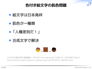 文字化け Powered by Rabbit 2.1.6
色付き絵文字の肌色問題
絵文字は日本発祥
肌色が一種類
「人種差別だ！」
合成文字で解決
これからの絵文字の実装指針、UTR #51“Unicode Emoji”とはなにか -INTERNET Watch
http://internet.watch.impress.co.jp/docs/special/20150131_686161.html
 