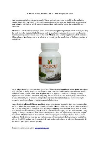 Chinese Herb Medicine – www.mojicut.com
Are you depressed about being overweight? Have you tried everything available in the market to
reduce your weight and failed to achieve the desired results? Perhaps you should stop using western
medicines for weight loss which come with side effects and consider opting for ancient Chinese
remedies.
Mojicut is a new health and lifestyle brand which offers weight loss products which work by making
the body burn the stagnated fat held in your body in an effective way and also to stop your body fat
from increasing in unnecessary areas of the body. Mojicut sells a herbal supplement which contains a
Chinese herb which has proven to be effective in intensifying the metabolism of the body, resulting in
weight loss.

We at Mojicut take pride in introducing different Chinese herbal supplements and products that not
only help you in losing weight but also improve your complete health. And you get all these benefits
without any side effects. This is how Mojicut works to bring your body back to shape. The key
ingredient in our products is the herb Fang feng that has been in use by Chinese people for centuries
to cure different types of ailments. Our products increase the metabolism and work on the right
organs in your body to bring in lasting changes in body shape.
According to traditional Chinese medicine, stress is the leading cause of weight gain in our modern
society. When you are stressed, your digestion does not function effectively, which leads to storing of
fat in all the wrong places, leading to your weight gain. Qigong is an ancient Chinese form of health
care practice that heals the body, builds stamina and improves both physical and mental health. Using
qigong to help you maintain a more balanced and peaceful state can significantly aid in your weight
loss efforts. Mojicut offers an instructional DVD on qigong which helps you to feel more at peace
and calm. Watch it in the morning and perform some of the exercises to help you in your weight loss
efforts. The DVD teaches you Qi gong in both basic and complex forms to help your body rectify all
imbalances and reach a state of harmony.

For more information visit– www.mojicut.com

 
