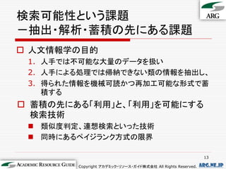 検索可能性という課題
－抽出・解析・蓄積の先にある課題
 人文情報学の目的
 1. 人手では不可能な大量のデータを扱い
 2. 人手による処理では帰納できない類の情報を抽出し、
 3. 得られた情報を機械可読かつ再加工可能な形式で蓄
    積する
 蓄積の先にある「利用」と、「利用」を可能にする
  検索技術
  類似度判定、連想検索といった技術
  同時にあるペイジランク方式の限界

                                                              13

        Copyright アカデミック・リソース・ガイド株式会社 All Rights Reserved.   arg.ne.jp
 