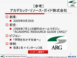 ［参考］
 アカデミック・リソース・ガイド株式会社
 創業：
  2009年9月30日
 前史：
  1998年7月11日創刊のメールマガジン
   “ACADEMIC RESOURCE GUIDE (ARG)”
 ビジョン：
  「学問を生かす社会へ」
 体制：
  役員1名＋インターン3名
              インターン募集中！
                                                                 6

          Copyright アカデミック・リソース・ガイド株式会社 All Rights Reserved.   arg.ne.jp
 