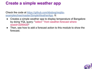 Check the code at https://github.com/kbsbng/mojito-
examples/tree/master/SimpleWeatherApp. It:
● Creates a simple weather app to display temperature of Bangalore
by doing YQL query: "select * from weather.forecast where
woeid=2295420"
● Then, see how to add a forecast action to this module to show the
forecast.
Create a simple weather app
 