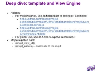 ● Helpers:
○ For mojit instance, use ac.helpers.set in controller. Examples:
■ https://github.com/kbsbng/mojito-
examples/blob/master/DemoHandlebarHelpers/mojits/Dem
o/controller.server.js
■ https://github.com/kbsbng/mojito-
examples/blob/master/DemoHandlebarHelpers/mojits/Dem
o/views/index.hb.html
○ For global use, use ac.helpers.expose in controller.
● Mojito supplied data:
○ {{mojit_view_id}}
○ {{mojit_assets}} - assets dir of the mojit
Deep dive: template and View Engine
 