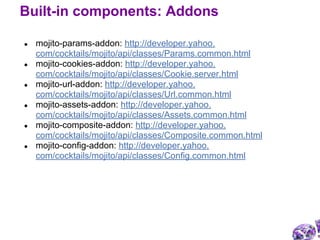 ● mojito-params-addon: http://developer.yahoo.
com/cocktails/mojito/api/classes/Params.common.html
● mojito-cookies-addon: http://developer.yahoo.
com/cocktails/mojito/api/classes/Cookie.server.html
● mojito-url-addon: http://developer.yahoo.
com/cocktails/mojito/api/classes/Url.common.html
● mojito-assets-addon: http://developer.yahoo.
com/cocktails/mojito/api/classes/Assets.common.html
● mojito-composite-addon: http://developer.yahoo.
com/cocktails/mojito/api/classes/Composite.common.html
● mojito-config-addon: http://developer.yahoo.
com/cocktails/mojito/api/classes/Config.common.html
Built-in components: Addons
 