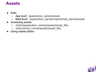 ● Path:
○ App level: {application_name}/assets
○ Mojit level: {application_name}/mojits/{mojit_name}/assets
● Accessing assets:
○ /static/{application_name}/assets/{asset_file}
○ /static/{mojit_name}/assets/{asset_file}
● Using assets addon
Assets
 