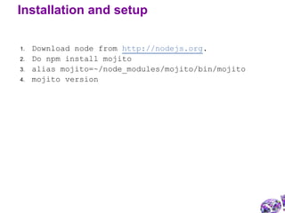 1. Download node from http://nodejs.org.
2. Do npm install mojito
3. alias mojito=~/node_modules/mojito/bin/mojito
4. mojito version
Installation and setup
 