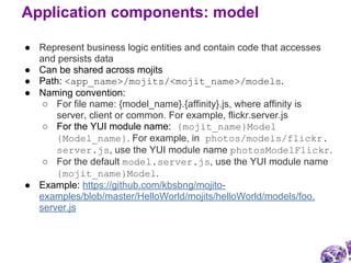 ● Represent business logic entities and contain code that accesses
and persists data
● Can be shared across mojits
● Path: <app_name>/mojits/<mojit_name>/models.
● Naming convention:
○ For file name: {model_name}.{affinity}.js, where affinity is
server, client or common. For example, flickr.server.js
○ For the YUI module name: {mojit_name}Model
{Model_name}. For example, in photos/models/flickr.
server.js, use the YUI module name photosModelFlickr.
○ For the default model.server.js, use the YUI module name
{mojit_name}Model.
● Example: https://github.com/kbsbng/mojito-
examples/blob/master/HelloWorld/mojits/helloWorld/models/foo.
server.js
Application components: model
 
