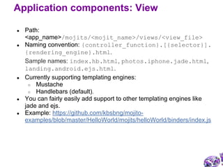 ● Path:
<app_name>/mojits/<mojit_name>/views/<view_file>
● Naming convention: {controller_function}.[{selector}].
{rendering_engine}.html.
Sample names: index.hb.html, photos.iphone.jade.html,
landing.android.ejs.html.
● Currently supporting templating engines:
○ Mustache
○ Handlebars (default).
● You can fairly easily add support to other templating engines like
jade and ejs.
● Example: https://github.com/kbsbng/mojito-
examples/blob/master/HelloWorld/mojits/helloWorld/binders/index.js
Application components: View
 