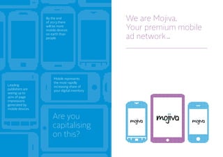 By the end
of 2013 there
will be more
mobile devices
on earth than
people
Leading
publishers are
seeing up to
40% of page
impressions
generated by
mobile devices
Mobile represents
the most rapidly
increasing share of
your digital inventory
Are you
capitalising
on this?
We are Mojiva
Your premium mobile
ad network