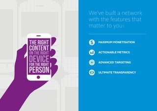 We’ve built a network
with the features that
matter to you
MAXIMUM MONETISATION
ACTIONABLE METRICS
ADVANCED TARGETING
ULTIMATE TRANSPARENCY