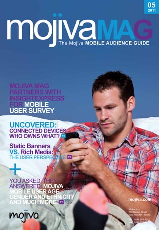 05
                                               2011




Mojiva MaG
ParTnErs wiTh
insiGhTExPrEss
For MobiLE
UsEr sUrvEy

UncovErEd:
connEcTEd dEvicEs –
who owns whaT?     P4




static banners
vs. rich Media:
The USer PerSPecTIve    P5




YoU ASked, TheY
ANSwered: Mojiva
MobiLE UsEr aGE,
GEndEr and EThniciTy         mojiva.com
and MUch MorE!    P7


                             Mojiva Inc.
                             136 Baxter Street
                             New York NY 10013
                             TEL   1.646.862.6201
                             Fax   1.646.862.6130
 