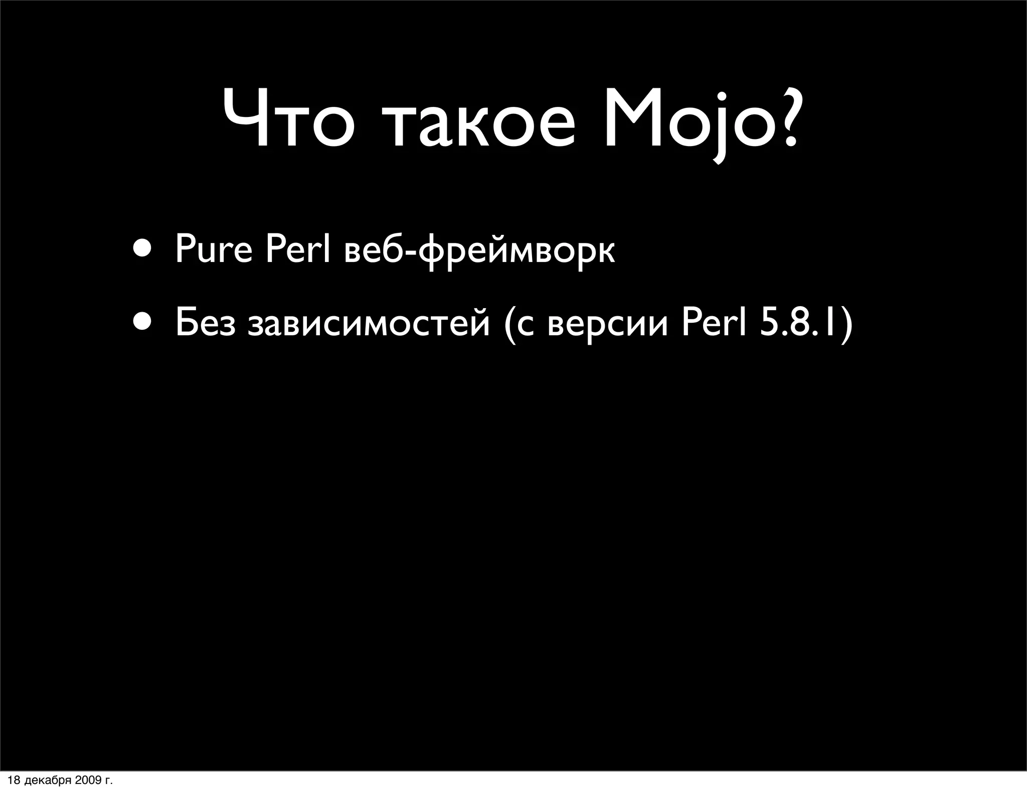 Что такое Mojo?
                     • Pure Perl веб-фреймворк
                     • Без зависимостей (с версии Perl 5.8.1)
                     • Объектно-ориентированное API
                     • Поддержка HTTP 1.1 (клиент-сервер)
                     • CGI, FastCGI, Daemon и Daemon Prefork
                     • MVC веб-фреймворки:
                        Mojolicious и Mojolicious::Lite

18 декабря 2009 г.
 