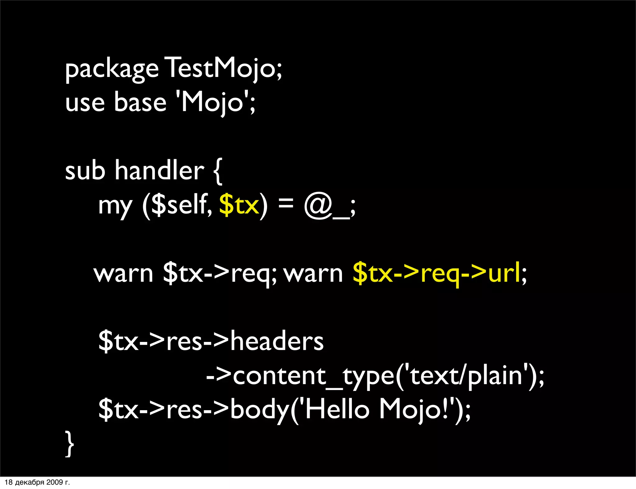 package TestMojo;
                use base 'Mojo';

                sub handler {
                  my ($self, $tx) = @_;
                
                
 warn $tx->req; warn $tx->req->url;
                
                  $tx->res->headers
                           ->content_type('text/plain');
                  $tx->res->body('Hello Mojo!');
                }
18 декабря 2009 г.
 
