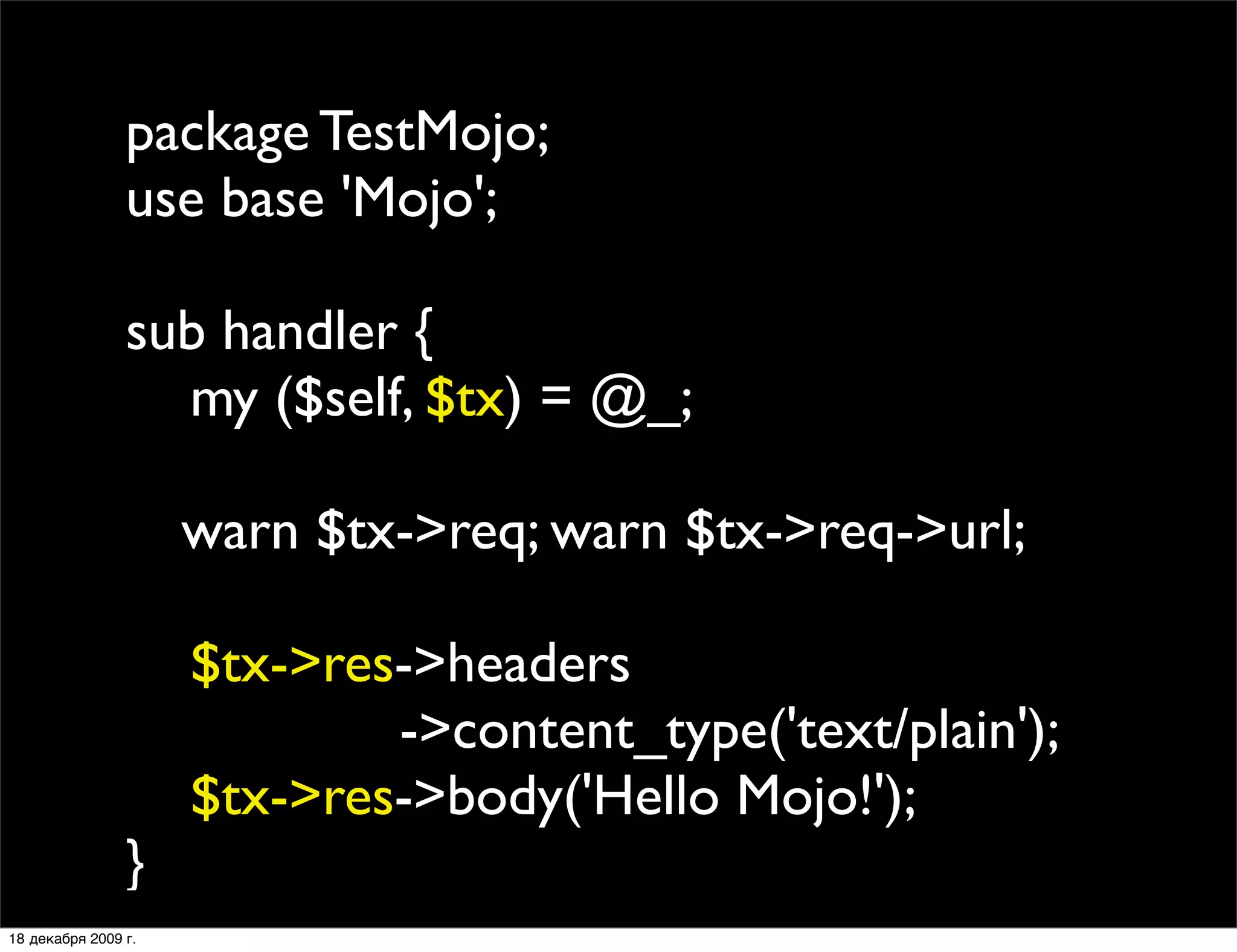 package TestMojo;
                use base 'Mojo';

                sub handler {
                  my ($self, $tx) = @_;
                
                
 warn $tx->req; warn $tx->req->url;
                
                  $tx->res->headers
                           ->content_type('text/plain');
                  $tx->res->body('Hello Mojo!');
                }
18 декабря 2009 г.
 