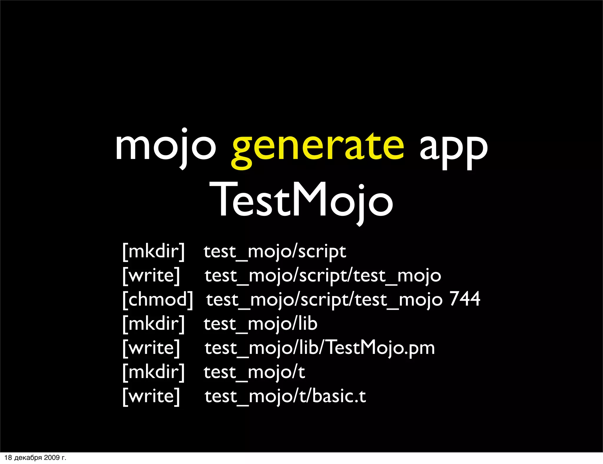 mojo generate app
                         TestMojo
                     [mkdir]   test_mojo/script
                     [write]   test_mojo/script/test_mojo
                     [chmod]   test_mojo/script/test_mojo 744
                     [mkdir]   test_mojo/lib
                     [write]   test_mojo/lib/TestMojo.pm
                     [mkdir]   test_mojo/t
                     [write]   test_mojo/t/basic.t

18 декабря 2009 г.
 