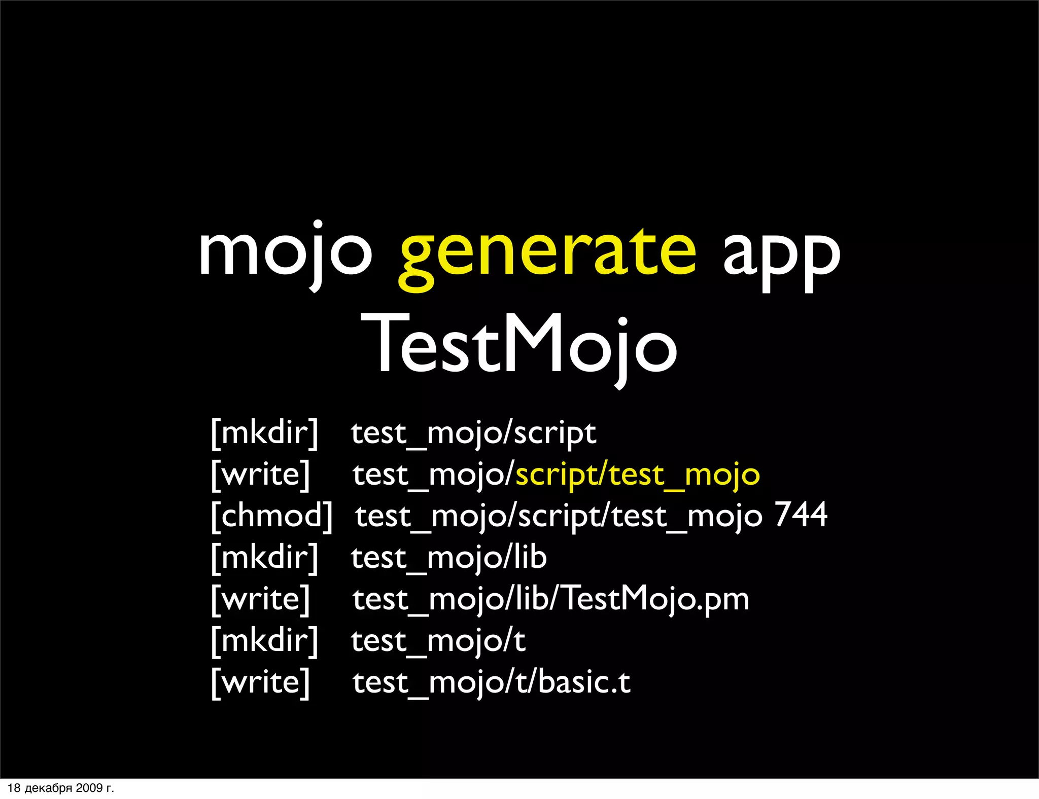 mojo generate app
                         TestMojo
                     [mkdir]   test_mojo/script
                     [write]   test_mojo/script/test_mojo
                     [chmod]   test_mojo/script/test_mojo 744
                     [mkdir]   test_mojo/lib
                     [write]   test_mojo/lib/TestMojo.pm
                     [mkdir]   test_mojo/t
                     [write]   test_mojo/t/basic.t

18 декабря 2009 г.
 