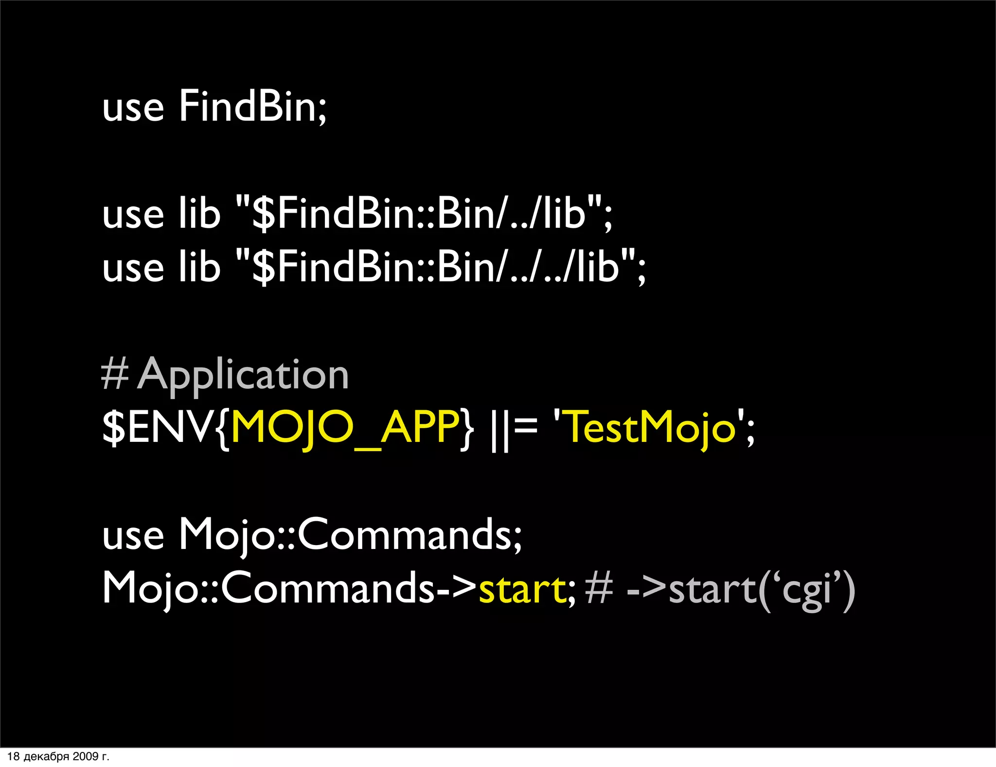 use FindBin;

                use lib "$FindBin::Bin/../lib";
                use lib "$FindBin::Bin/../../lib";

                # Application
                $ENV{MOJO_APP} ||= 'TestMojo';

                use Mojo::Commands;
                Mojo::Commands->start; # ->start(‘cgi’)


18 декабря 2009 г.
 