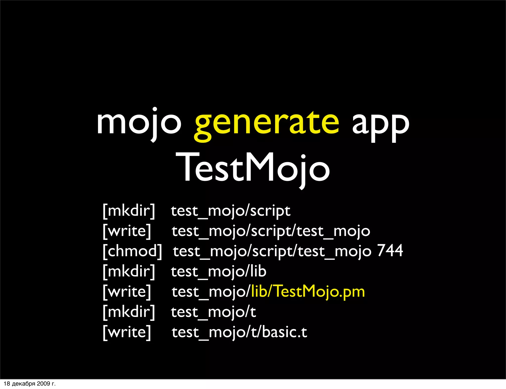 mojo generate app
                         TestMojo
                     [mkdir]   test_mojo/script
                     [write]   test_mojo/script/test_mojo
                     [chmod]   test_mojo/script/test_mojo 744
                     [mkdir]   test_mojo/lib
                     [write]   test_mojo/lib/TestMojo.pm
                     [mkdir]   test_mojo/t
                     [write]   test_mojo/t/basic.t

18 декабря 2009 г.
 