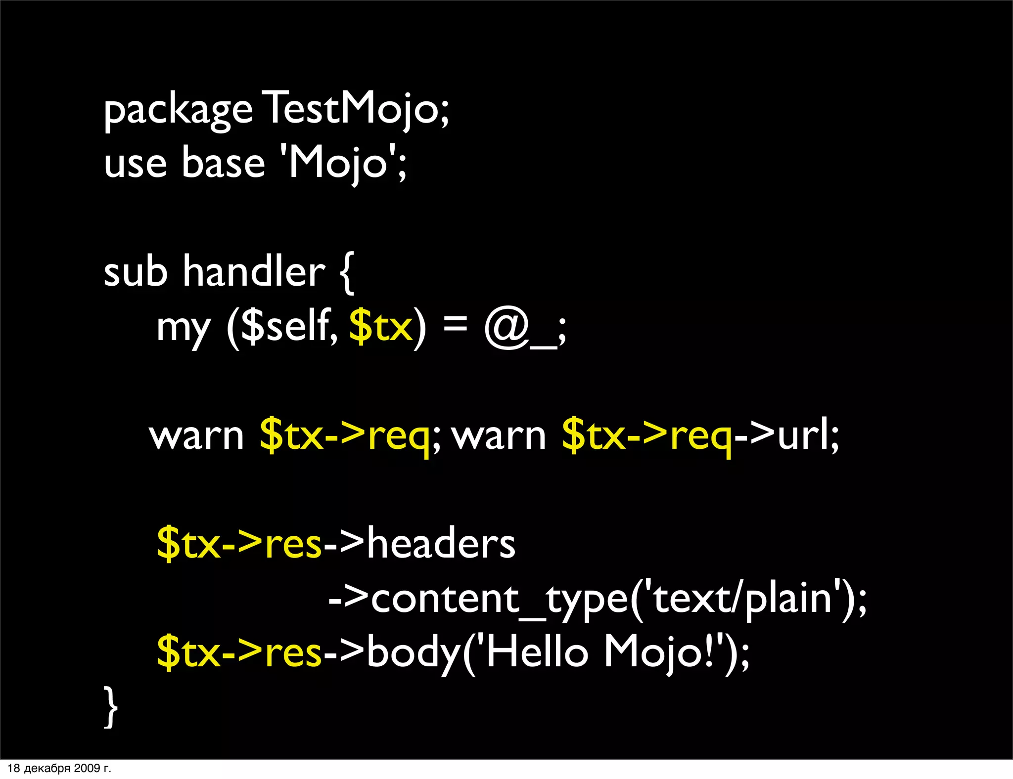 package TestMojo;
                use base 'Mojo';

                sub handler {
                  my ($self, $tx) = @_;
                
                
 warn $tx->req; warn $tx->req->url;
                
                  $tx->res->headers
                           ->content_type('text/plain');
                  $tx->res->body('Hello Mojo!');
                }
18 декабря 2009 г.
 