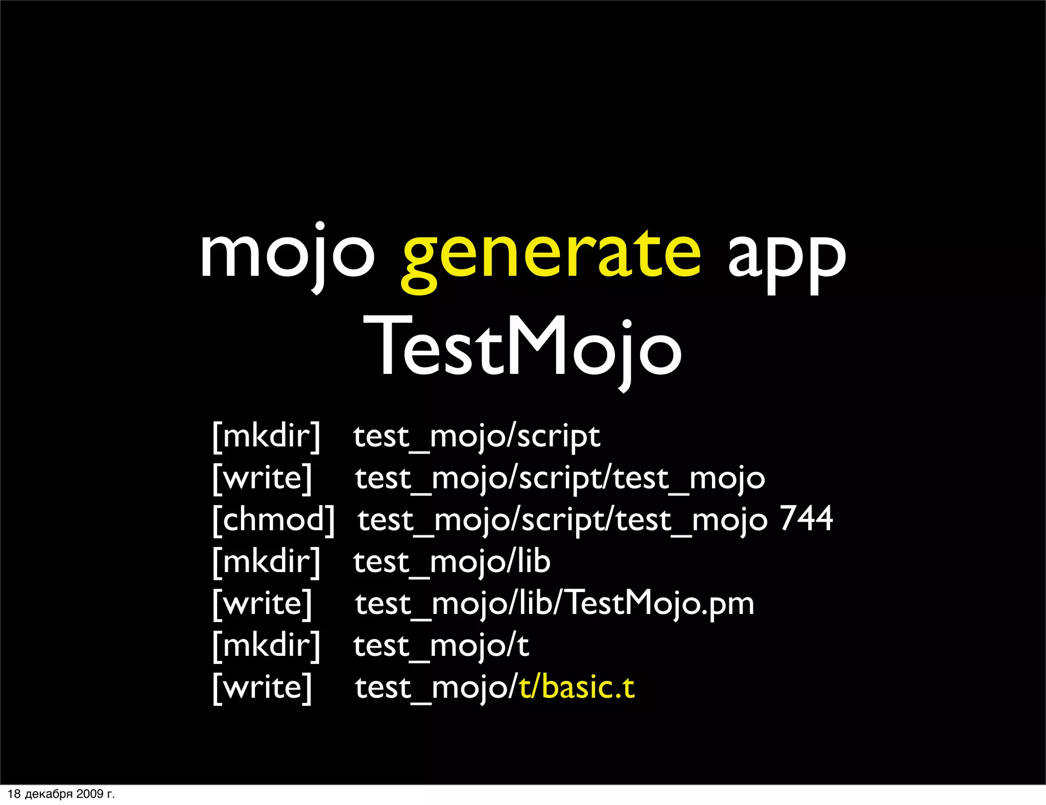 mojo generate app
                         TestMojo
                     [mkdir]   test_mojo/script
                     [write]   test_mojo/script/test_mojo
                     [chmod]   test_mojo/script/test_mojo 744
                     [mkdir]   test_mojo/lib
                     [write]   test_mojo/lib/TestMojo.pm
                     [mkdir]   test_mojo/t
                     [write]   test_mojo/t/basic.t

18 декабря 2009 г.
 