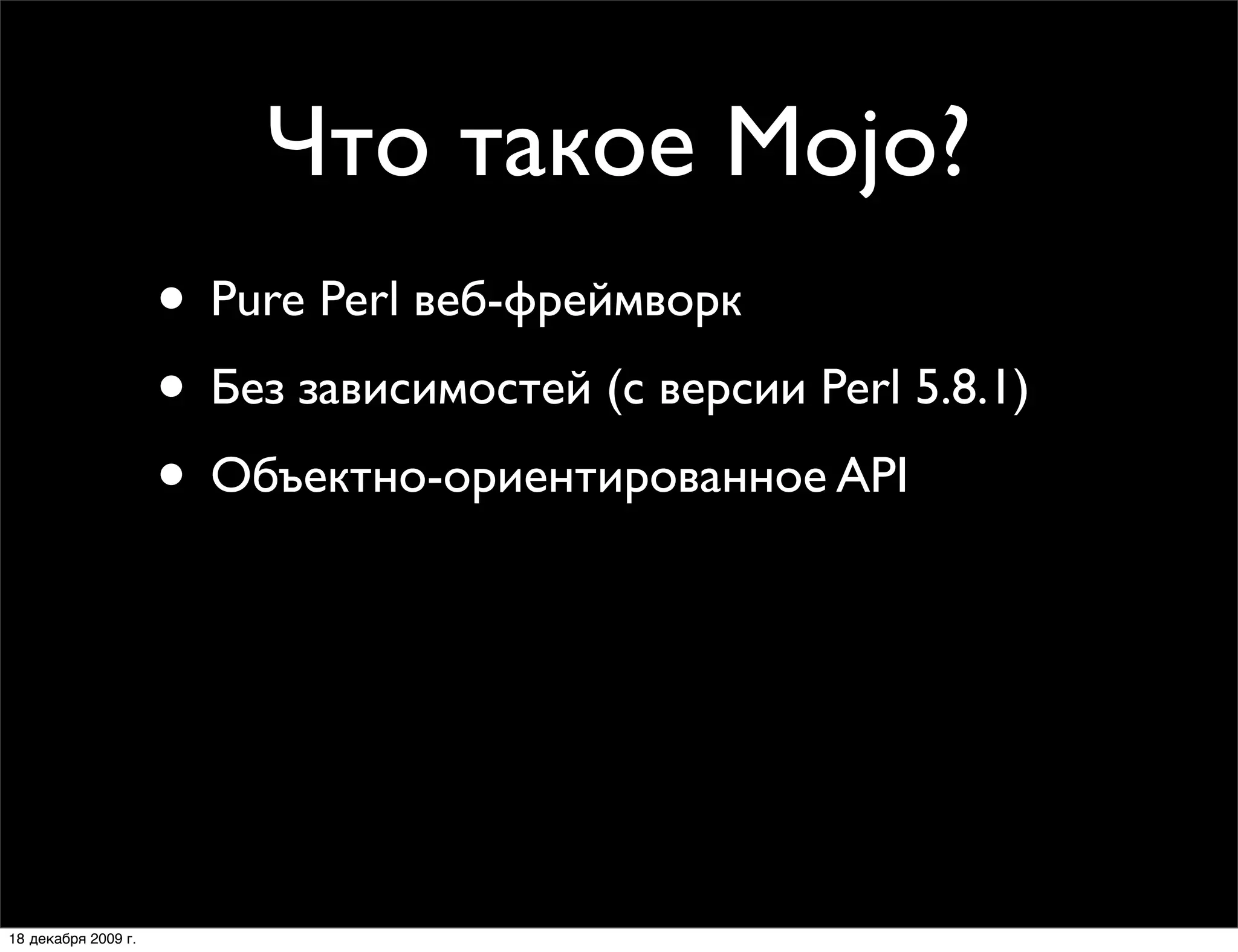 Что такое Mojo?
                     • Pure Perl веб-фреймворк
                     • Без зависимостей (с версии Perl 5.8.1)
                     • Объектно-ориентированное API
                     • Поддержка HTTP 1.1 (клиент-сервер)
                     • CGI, FastCGI, Daemon и Daemon Prefork
                     • MVC веб-фреймворки:
                        Mojolicious и Mojolicious::Lite

18 декабря 2009 г.
 