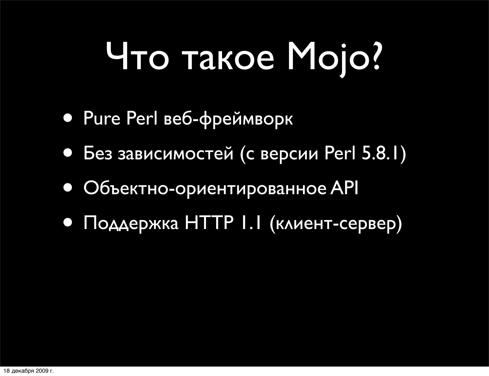 Что такое Mojo?
                     • Pure Perl веб-фреймворк
                     • Без зависимостей (с версии Perl 5.8.1)
                     • Объектно-ориентированное API
                     • Поддержка HTTP 1.1 (клиент-сервер)
                     • CGI, FastCGI, Daemon и Daemon Prefork
                     • MVC веб-фреймворки:
                        Mojolicious и Mojolicious::Lite

18 декабря 2009 г.
 