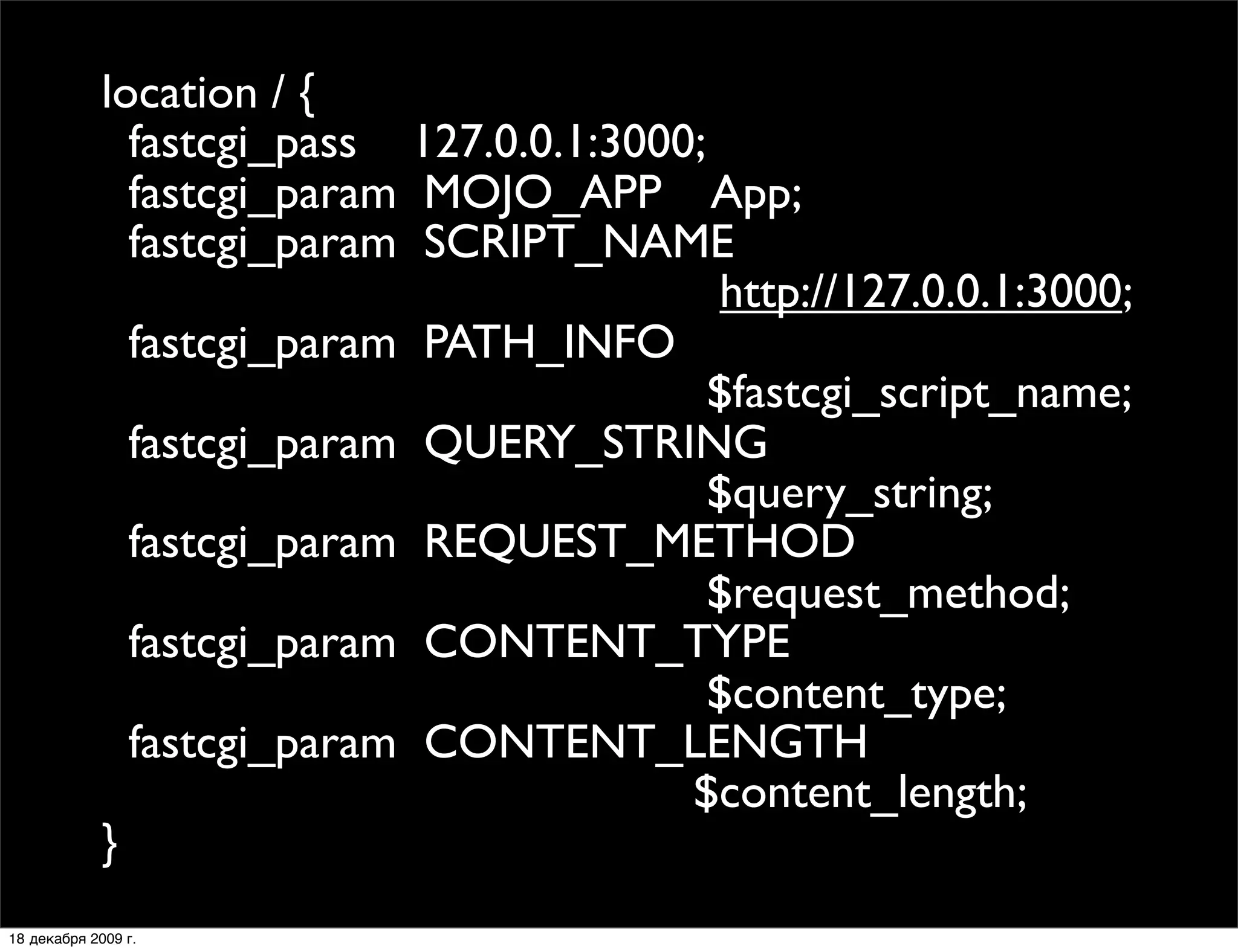 location / {
               fastcgi_pass 127.0.0.1:3000;
               fastcgi_param MOJO_APP App;
               fastcgi_param SCRIPT_NAME
                                            http://127.0.0.1:3000;
               fastcgi_param PATH_INFO
                                            $fastcgi_script_name;
               fastcgi_param QUERY_STRING
                                            $query_string;
               fastcgi_param REQUEST_METHOD
                                            $request_method;
               fastcgi_param CONTENT_TYPE
                                            $content_type;
               fastcgi_param CONTENT_LENGTH
                                          $content_length;
             }
18 декабря 2009 г.
 