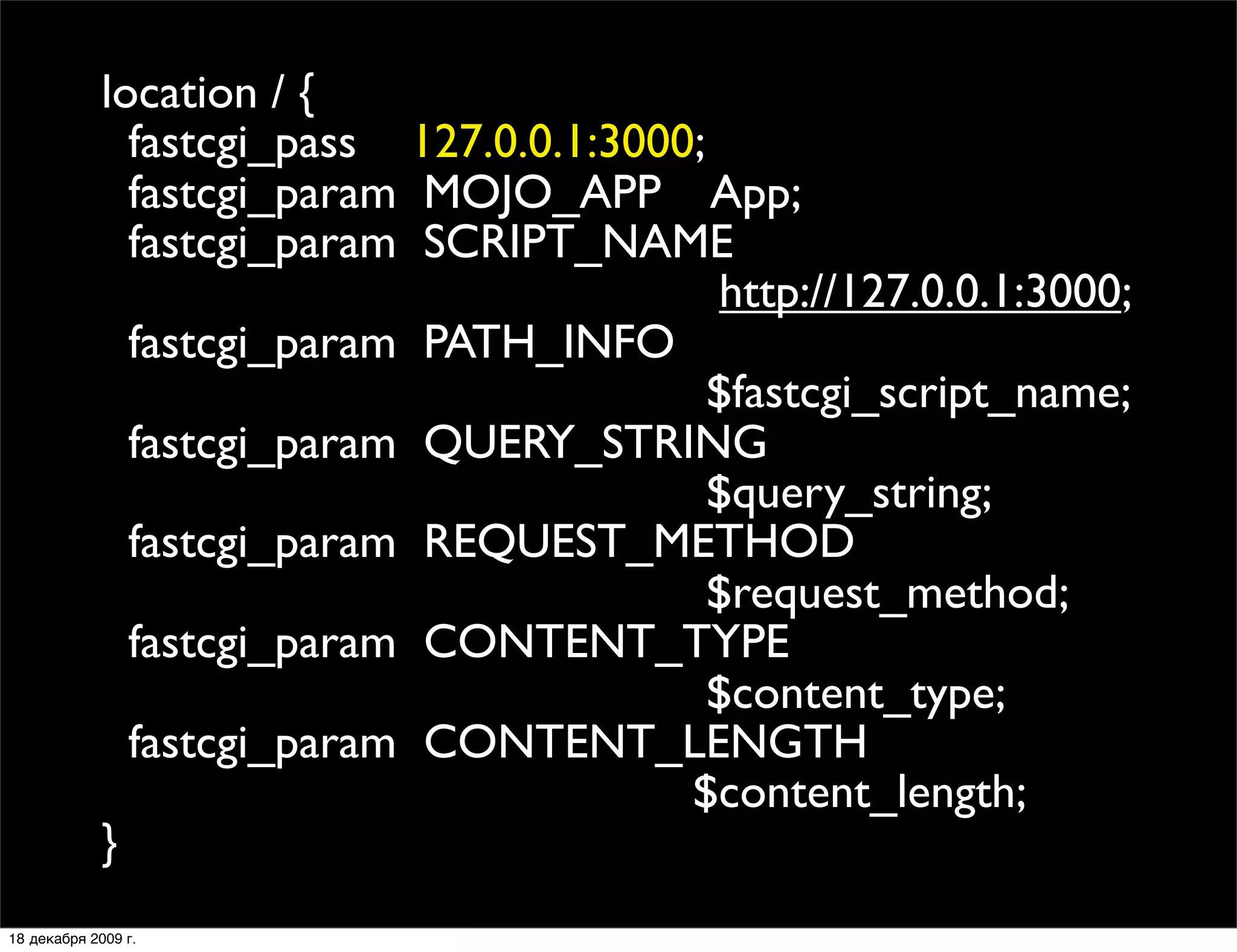 location / {
               fastcgi_pass 127.0.0.1:3000;
               fastcgi_param MOJO_APP App;
               fastcgi_param SCRIPT_NAME
                                            http://127.0.0.1:3000;
               fastcgi_param PATH_INFO
                                            $fastcgi_script_name;
               fastcgi_param QUERY_STRING
                                            $query_string;
               fastcgi_param REQUEST_METHOD
                                            $request_method;
               fastcgi_param CONTENT_TYPE
                                            $content_type;
               fastcgi_param CONTENT_LENGTH
                                          $content_length;
             }
18 декабря 2009 г.
 