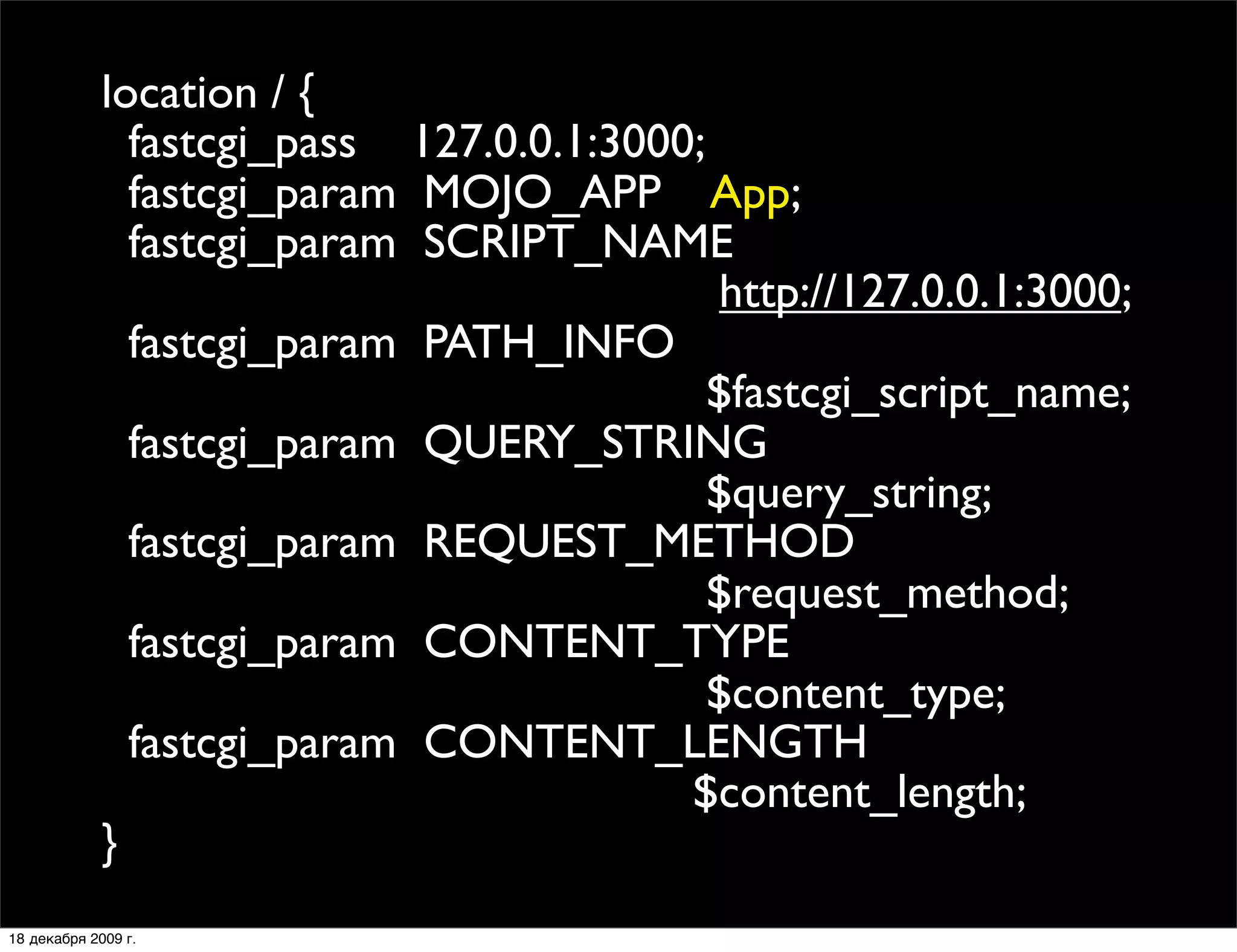 location / {
               fastcgi_pass 127.0.0.1:3000;
               fastcgi_param MOJO_APP App;
               fastcgi_param SCRIPT_NAME
                                            http://127.0.0.1:3000;
               fastcgi_param PATH_INFO
                                            $fastcgi_script_name;
               fastcgi_param QUERY_STRING
                                            $query_string;
               fastcgi_param REQUEST_METHOD
                                            $request_method;
               fastcgi_param CONTENT_TYPE
                                            $content_type;
               fastcgi_param CONTENT_LENGTH
                                          $content_length;
             }
18 декабря 2009 г.
 