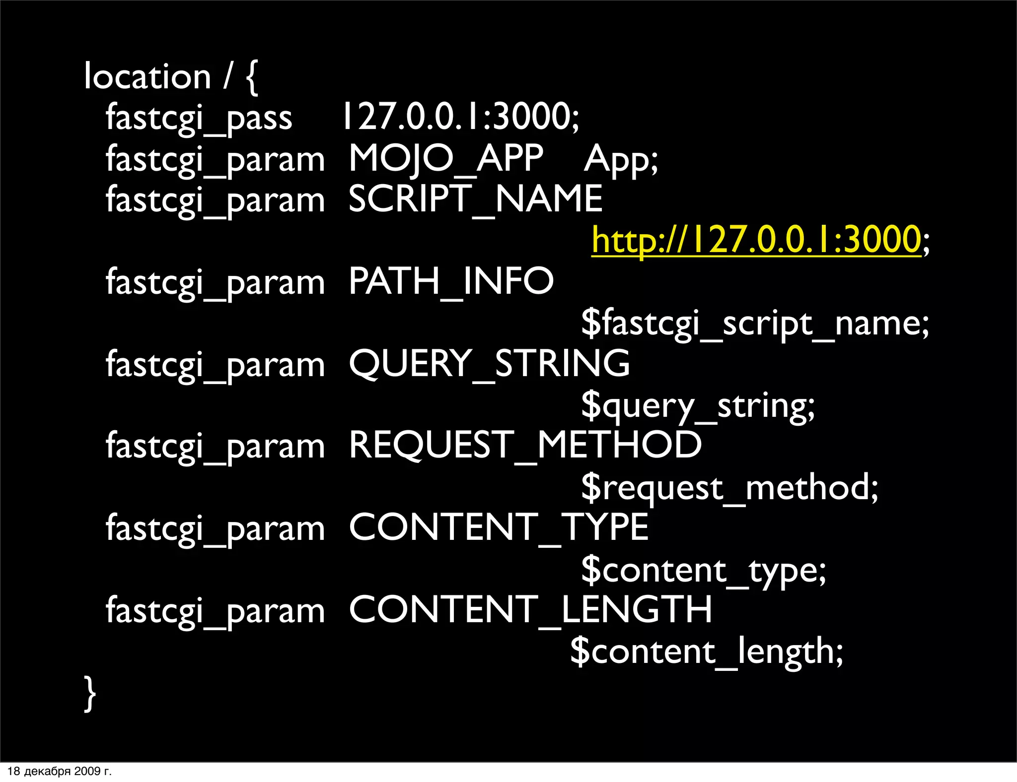 location / {
               fastcgi_pass 127.0.0.1:3000;
               fastcgi_param MOJO_APP App;
               fastcgi_param SCRIPT_NAME
                                            http://127.0.0.1:3000;
               fastcgi_param PATH_INFO
                                            $fastcgi_script_name;
               fastcgi_param QUERY_STRING
                                            $query_string;
               fastcgi_param REQUEST_METHOD
                                            $request_method;
               fastcgi_param CONTENT_TYPE
                                            $content_type;
               fastcgi_param CONTENT_LENGTH
                                          $content_length;
             }
18 декабря 2009 г.
 