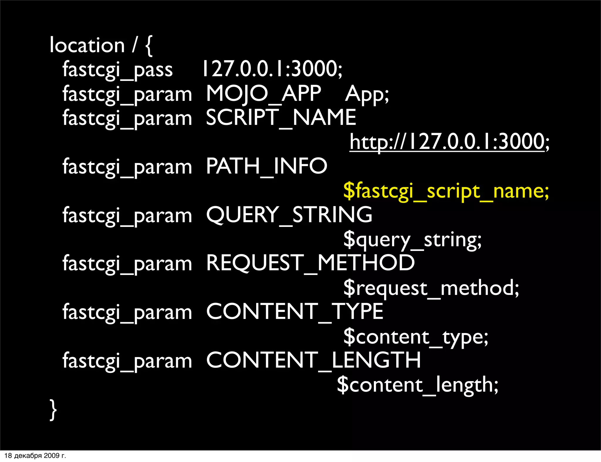 location / {
               fastcgi_pass 127.0.0.1:3000;
               fastcgi_param MOJO_APP App;
               fastcgi_param SCRIPT_NAME
                                             http://127.0.0.1:3000;
               fastcgi_param PATH_INFO
                                            $fastcgi_script_name;
               fastcgi_param QUERY_STRING
                                            $query_string;
               fastcgi_param REQUEST_METHOD
                                            $request_method;
               fastcgi_param CONTENT_TYPE
                                            $content_type;
               fastcgi_param CONTENT_LENGTH
                                          $content_length;
             }
18 декабря 2009 г.
 