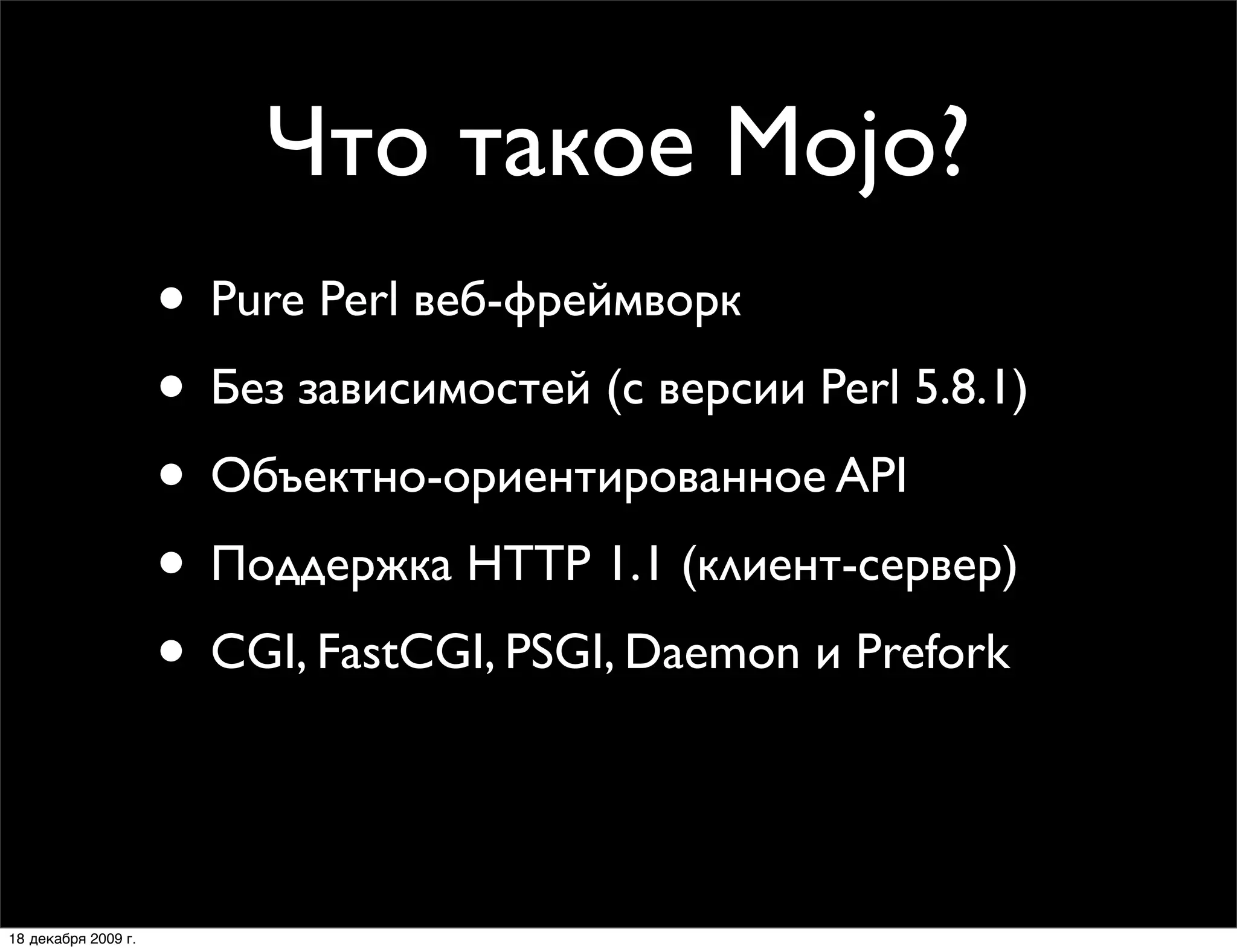Что такое Mojo?
                     • Pure Perl веб-фреймворк
                     • Без зависимостей (с версии Perl 5.8.1)
                     • Объектно-ориентированное API
                     • Поддержка HTTP 1.1 (клиент-сервер)
                     • CGI, FastCGI, PSGI, Daemon и Prefork
                     • MVC веб-фреймворки:
                        Mojolicious и Mojolicious::Lite

18 декабря 2009 г.
 
