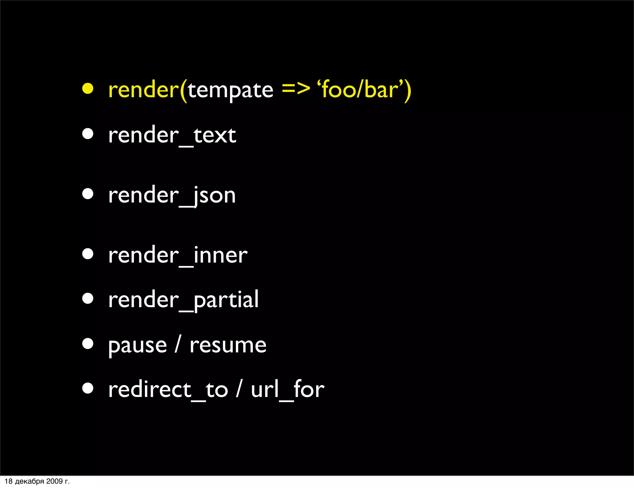 • render(tempate => ‘foo/bar’)
                     • render_text
                     • render_json
                     • render_inner
                     • render_partial
                     • pause / resume
                     • redirect_to / url_for
18 декабря 2009 г.
 