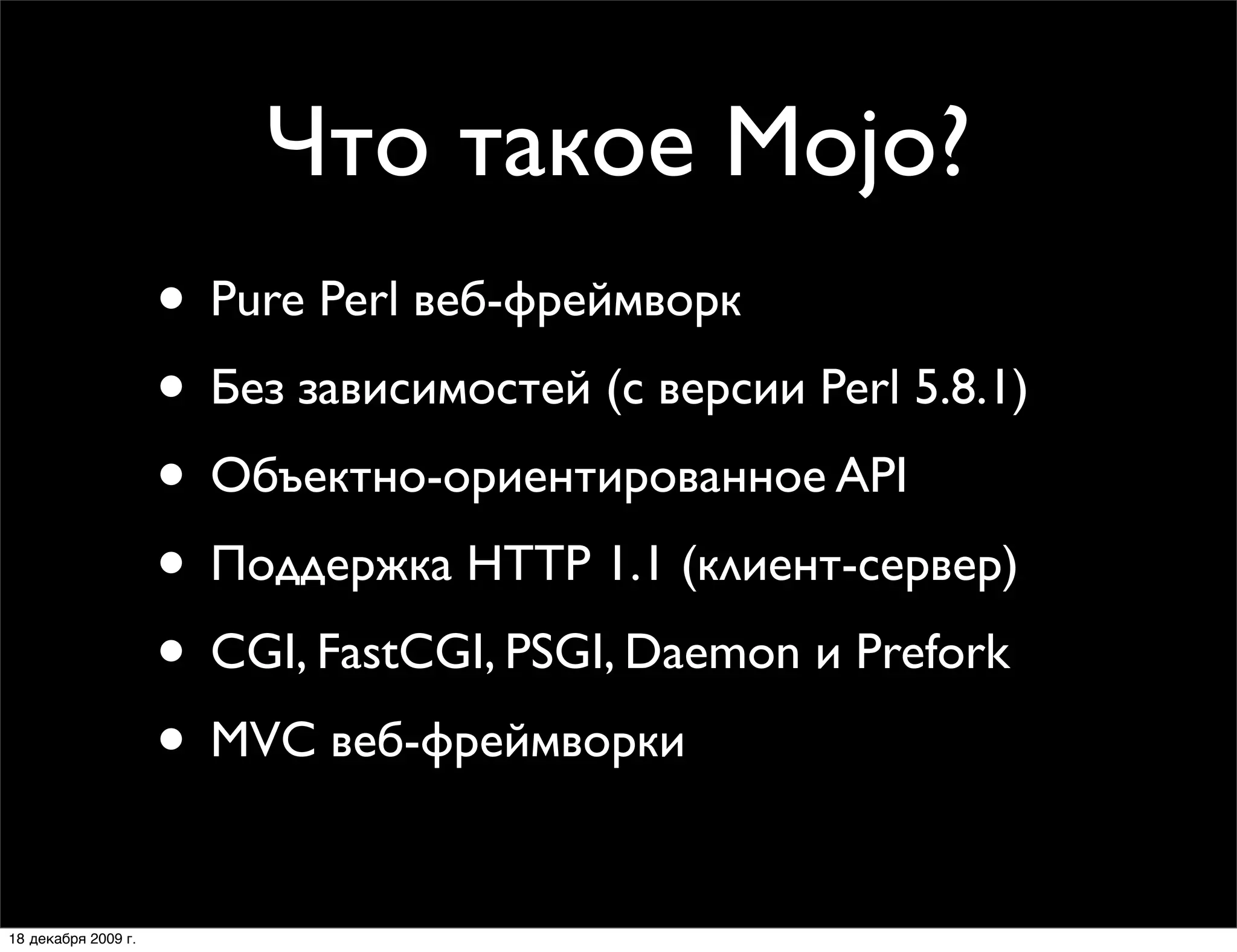 Что такое Mojo?
                     • Pure Perl веб-фреймворк
                     • Без зависимостей (с версии Perl 5.8.1)
                     • Объектно-ориентированное API
                     • Поддержка HTTP 1.1 (клиент-сервер)
                     • CGI, FastCGI, PSGI, Daemon и Prefork
                     • MVC веб-фреймворки:
                        Mojolicious и Mojolicious::Lite

18 декабря 2009 г.
 