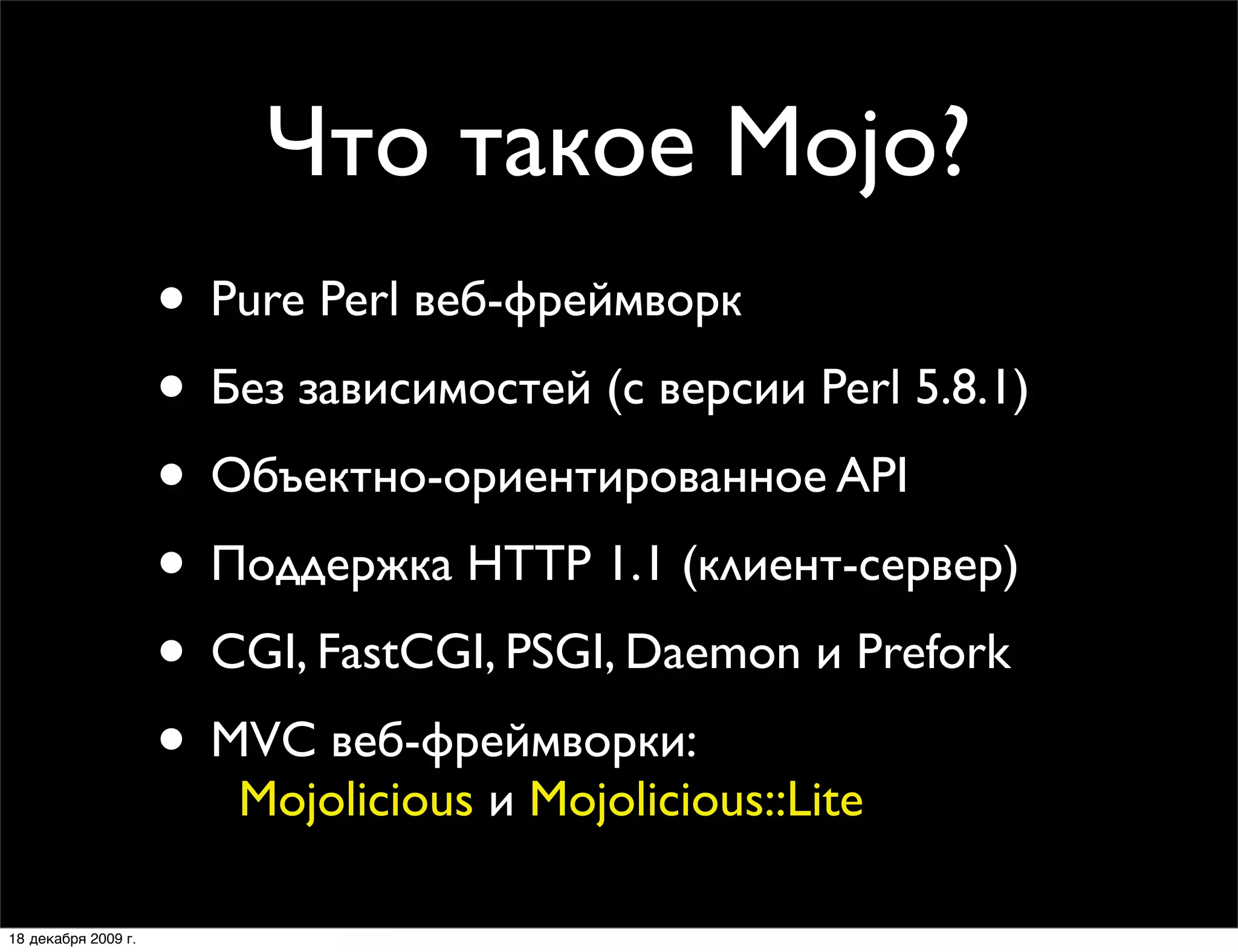 Что такое Mojo?
                     • Pure Perl веб-фреймворк
                     • Без зависимостей (с версии Perl 5.8.1)
                     • Объектно-ориентированное API
                     • Поддержка HTTP 1.1 (клиент-сервер)
                     • CGI, FastCGI, PSGI, Daemon и Prefork
                     • MVC веб-фреймворки:
                        Mojolicious и Mojolicious::Lite

18 декабря 2009 г.
 