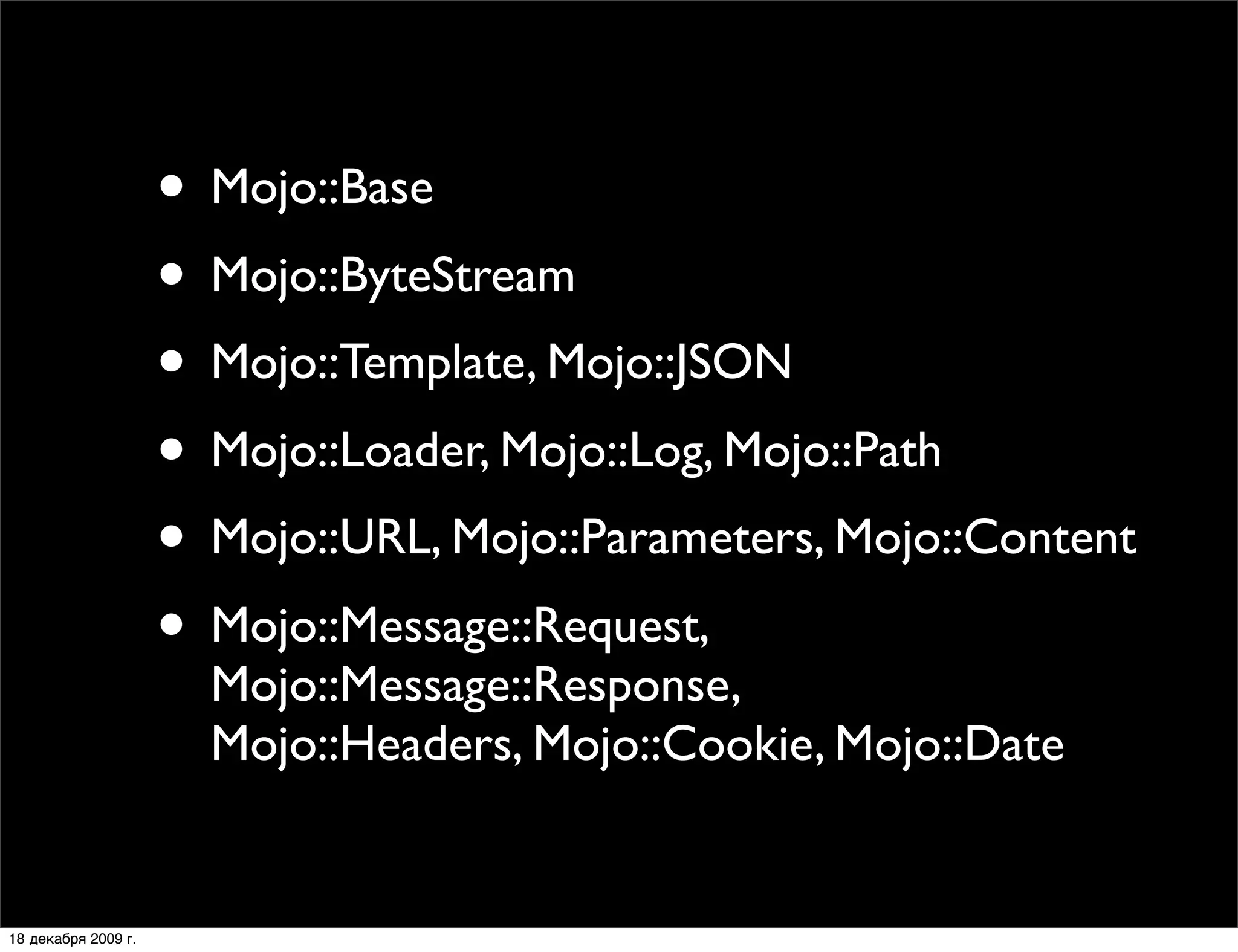 • Mojo::Base
                     • Mojo::ByteStream
                     • Mojo::Template, Mojo::JSON
                     • Mojo::Loader, Mojo::Log, Mojo::Path
                     • Mojo::URL, Mojo::Parameters, Mojo::Content
                     • Mojo::Message::Request,
                       Mojo::Message::Response,
                       Mojo::Headers, Mojo::Cookie, Mojo::Date


18 декабря 2009 г.
 