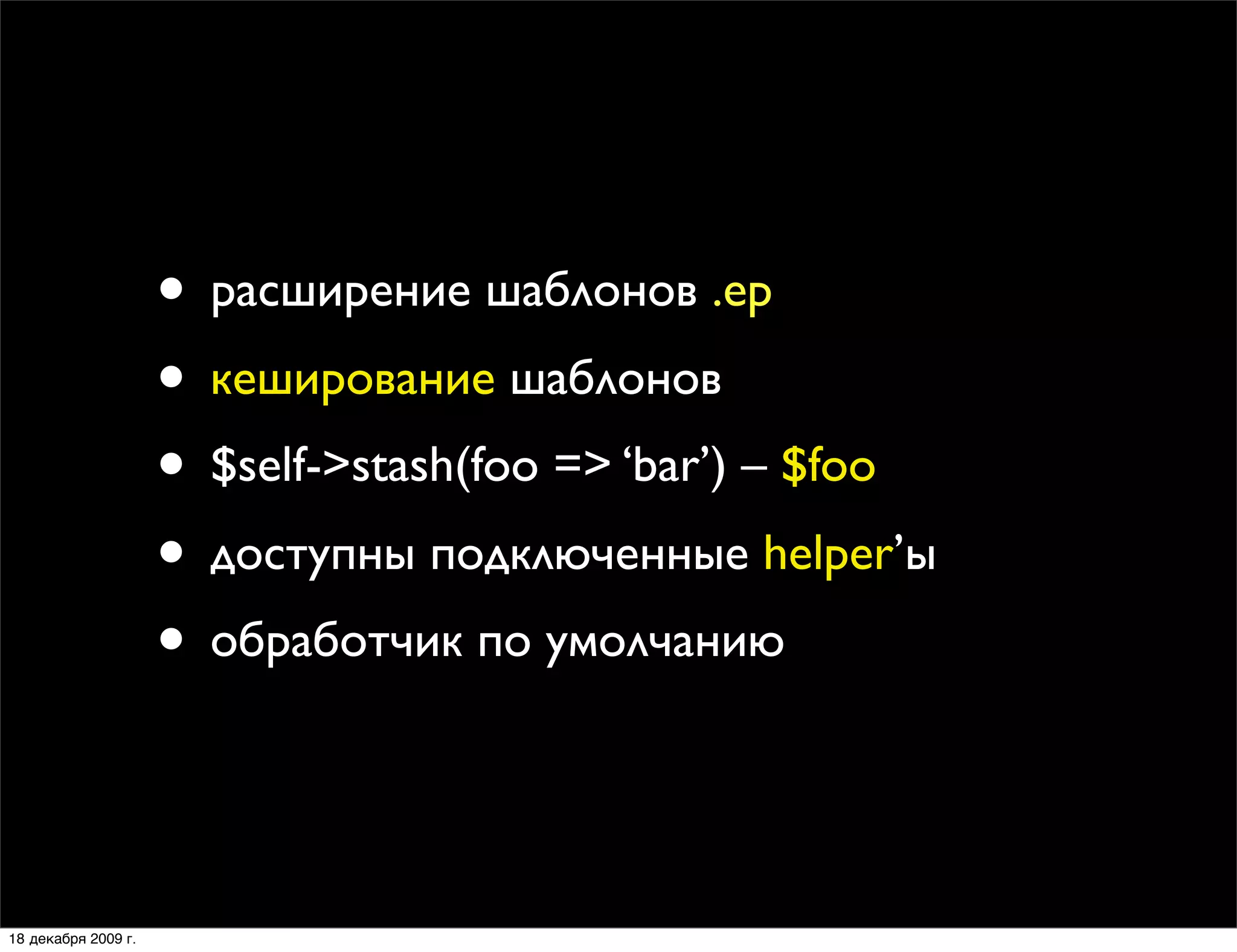 • расширение шаблонов .ep
                     • кеширование шаблонов
                     • $self->stash(foo => ‘bar’) – $foo
                     • доступны подключенные helper’ы
                     • обработчик по умолчанию


18 декабря 2009 г.
 