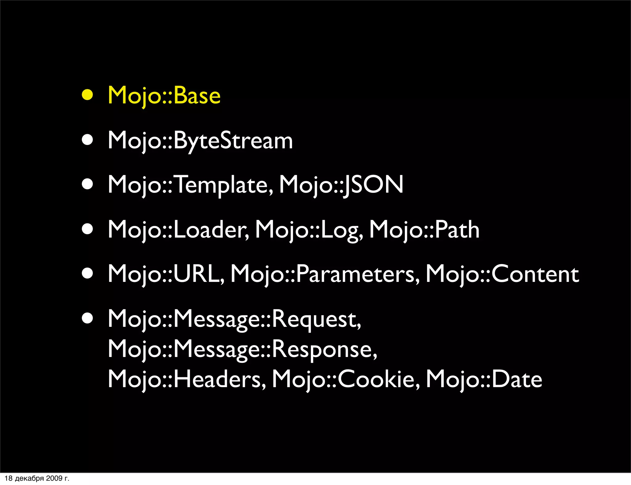 • Mojo::Base
                     • Mojo::ByteStream
                     • Mojo::Template, Mojo::JSON
                     • Mojo::Loader, Mojo::Log, Mojo::Path
                     • Mojo::URL, Mojo::Parameters, Mojo::Content
                     • Mojo::Message::Request,
                       Mojo::Message::Response,
                       Mojo::Headers, Mojo::Cookie, Mojo::Date


18 декабря 2009 г.
 