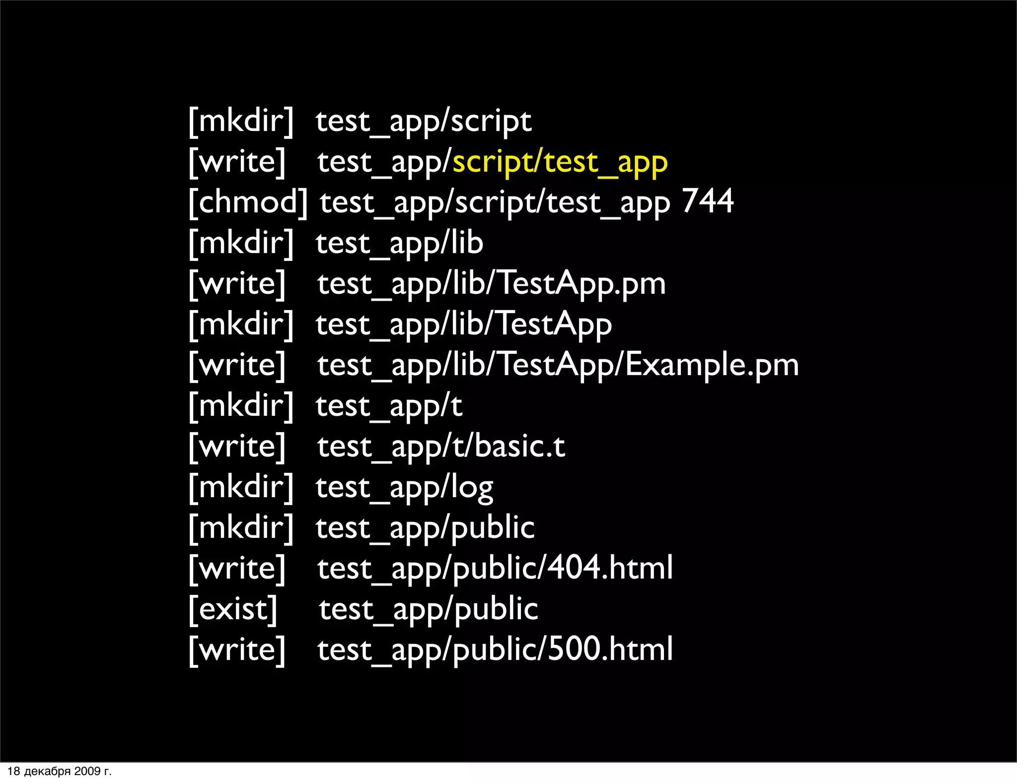 [mkdir] test_app/script
                     [write] test_app/script/test_app
                     [chmod] test_app/script/test_app 744
                     [mkdir] test_app/lib
                     [write] test_app/lib/TestApp.pm
                     [mkdir] test_app/lib/TestApp
                     [write] test_app/lib/TestApp/Example.pm
                     [mkdir] test_app/t
                     [write] test_app/t/basic.t
                     [mkdir] test_app/log
                     [mkdir] test_app/public
                     [write] test_app/public/404.html
                     [exist] test_app/public
                     [write] test_app/public/500.html


18 декабря 2009 г.
 