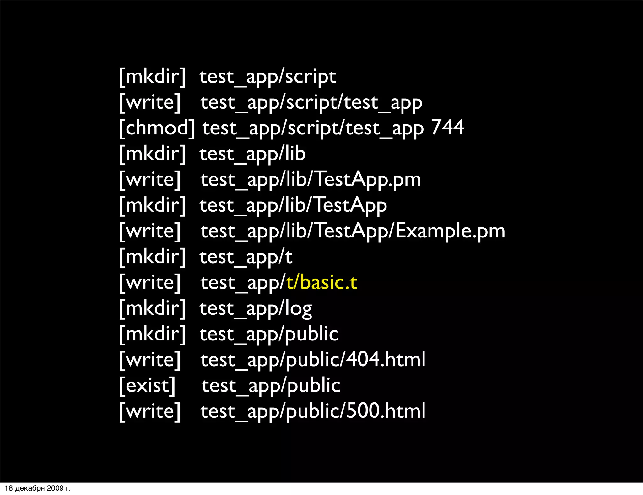 [mkdir] test_app/script
                     [write] test_app/script/test_app
                     [chmod] test_app/script/test_app 744
                     [mkdir] test_app/lib
                     [write] test_app/lib/TestApp.pm
                     [mkdir] test_app/lib/TestApp
                     [write] test_app/lib/TestApp/Example.pm
                     [mkdir] test_app/t
                     [write] test_app/t/basic.t
                     [mkdir] test_app/log
                     [mkdir] test_app/public
                     [write] test_app/public/404.html
                     [exist] test_app/public
                     [write] test_app/public/500.html


18 декабря 2009 г.
 