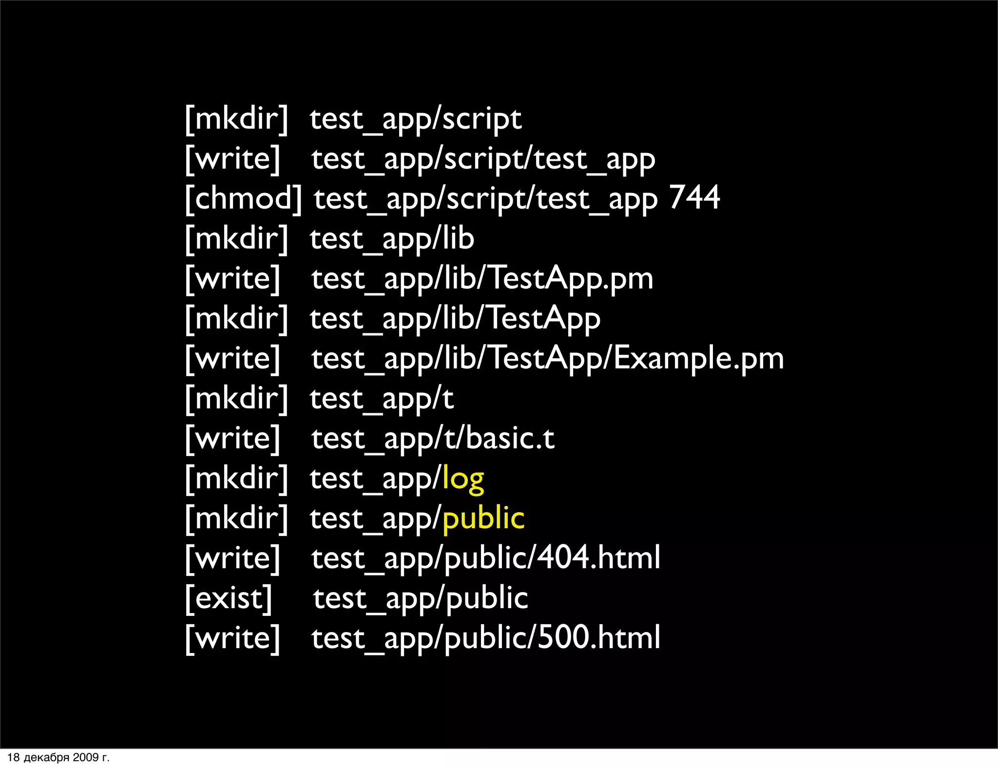 [mkdir] test_app/script
                     [write] test_app/script/test_app
                     [chmod] test_app/script/test_app 744
                     [mkdir] test_app/lib
                     [write] test_app/lib/TestApp.pm
                     [mkdir] test_app/lib/TestApp
                     [write] test_app/lib/TestApp/Example.pm
                     [mkdir] test_app/t
                     [write] test_app/t/basic.t
                     [mkdir] test_app/log
                     [mkdir] test_app/public
                     [write] test_app/public/404.html
                     [exist] test_app/public
                     [write] test_app/public/500.html


18 декабря 2009 г.
 